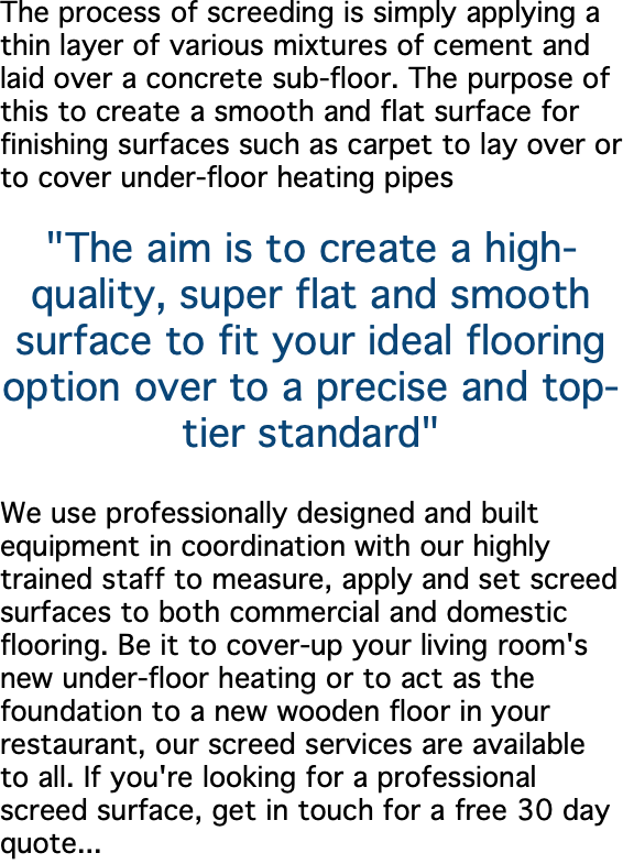 The process of screeding is simply applying a thin layer of various mixtures of cement and laid over a concrete sub-floor. The purpose of this to create a smooth and flat surface for finishing surfaces such as carpet to lay over or to cover under-floor heating pipes "The aim is to create a high-quality, super flat and smooth surface to fit your ideal flooring option over to a precise and top-tier standard" We use professionally designed and built equipment in coordination with our highly trained staff to measure, apply and set screed surfaces to both commercial and domestic flooring. Be it to cover-up your living room's new under-floor heating or to act as the foundation to a new wooden floor in your restaurant, our screed services are available to all. If you're looking for a professional screed surface, get in touch for a free 30 day quote...