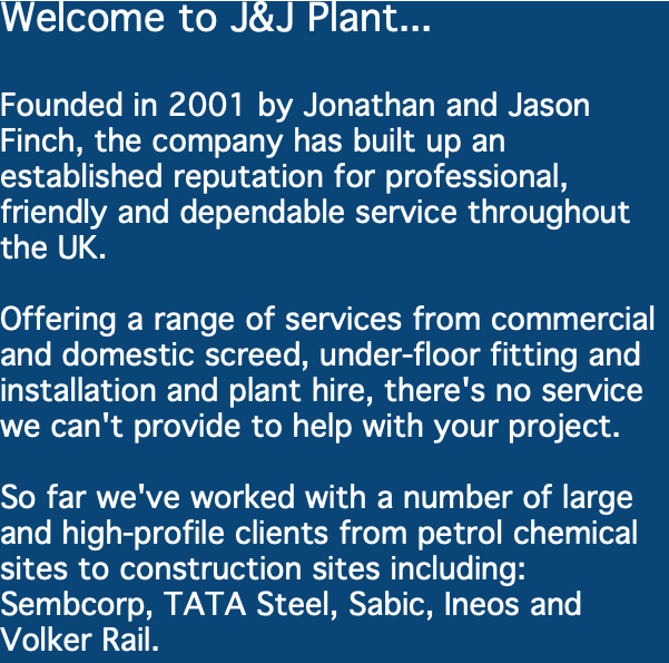 Welcome to J&J Plant... Founded in 2001 by Jonathan and Jason Finch, the company has built up an established reputation for professional, friendly and dependable service throughout the UK. Offering a range of services from commercial and domestic screed, under-floor fitting and installation and plant hire, there's no service we can't provide to help with your project. So far we've worked with a number of large and high-profile clients from petrol chemical sites to construction sites including: Sembcorp, TATA Steel, Sabic, Ineos and Volker Rail. 